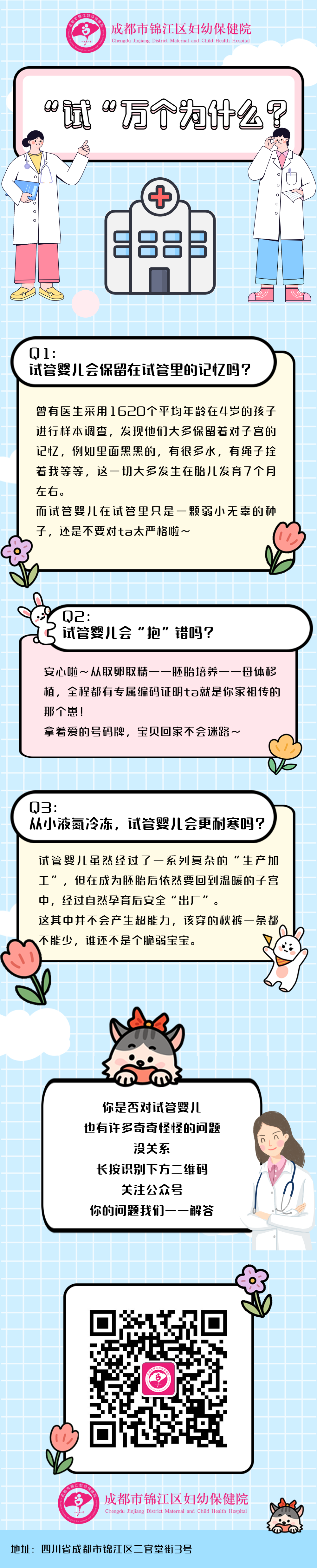 Q l: 试管婴儿会保留在试管里的记忆吗? 曾有医生采用l 620个平均年龄在4岁的孩子进行样本调查，发现他们大多保留着对子宫的记忆,例如里面黑黑的,有很多水，有绳子拴着我等等，这一切大多发生在胎儿发育7个月左右。而试管婴儿在试管里只是一颗弱小无辜的种子，还是不要对ta太严格啦~   Q2: 试管婴儿会“抱”错吗? 安心啦~从取卵取精一一胚胎培养一一母体移植，全程都有专属编码证明ta就是你家祖传的那个崽!拿着爱的号码牌，宝贝回家不会迷路~   Q3: 从小液氮冷冻，试管婴儿会更耐寒吗? 试管婴儿虽然经过了一系列复杂的“生产加工”,但在成为胚胎后依然要回到温暖的子宫中，经过自然孕育后安全“出厂”。这其中并不会产生超能力,该穿的秋裤一条都，不能少， 谁还不是个脆弱宝宝。