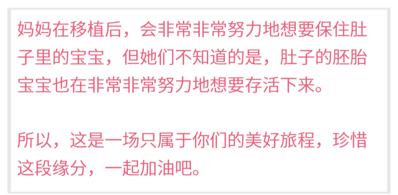 妈妈在移植后，会非常非常努力地想要保住肚子里的宝宝，但她们不知道的是，肚子的胚胎宝宝也在非常非常努力地想要存活下来。 所以，这是一场只属于你们的美好旅程，珍惜这段缘分，一起加油吧。