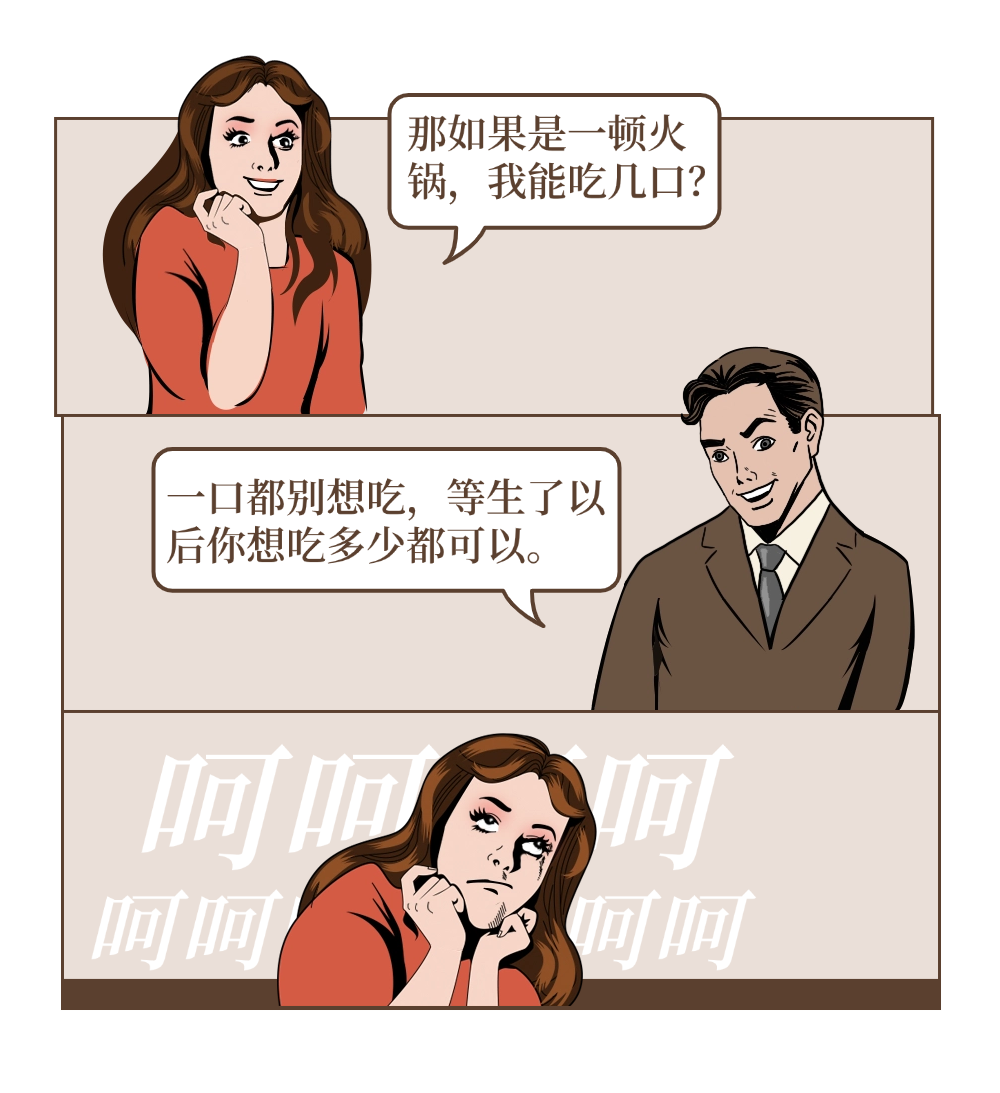 Girl:那如果是一顿火锅，我能吃几口? Boy一口都别想吃，等生了以后你想吃多少都可以。